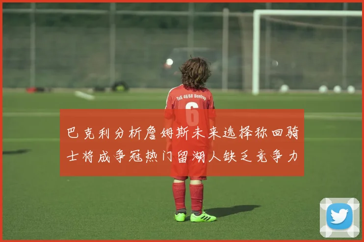 巴克利分析詹姆斯未来选择称回骑士将成争冠热门留湖人缺乏竞争力