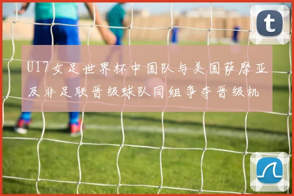 U17女足世界杯中国队与美国萨摩亚及非足联晋级球队同组争夺晋级机会