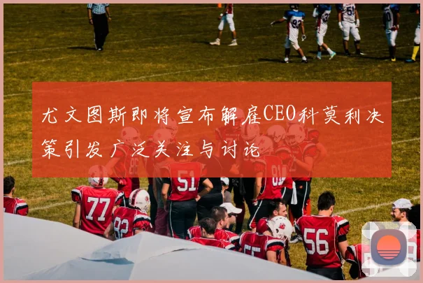 尤文图斯即将宣布解雇CEO科莫利决策引发广泛关注与讨论