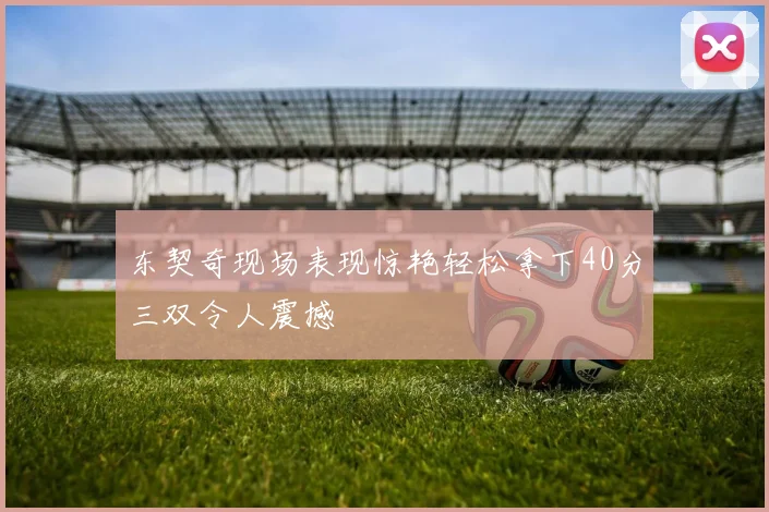 东契奇现场表现惊艳轻松拿下40分三双令人震撼