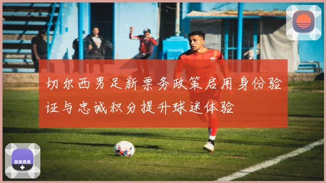 切尔西男足新票务政策启用身份验证与忠诚积分提升球迷体验
