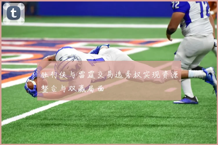 独行侠与雷霆交易选秀权实现资源整合与双赢局面