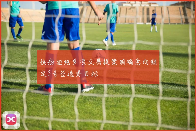快船拒绝多项交易提案明确意向锁定5号签选秀目标