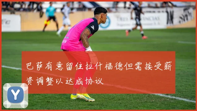巴萨有意留住拉什福德但需接受薪资调整以达成协议