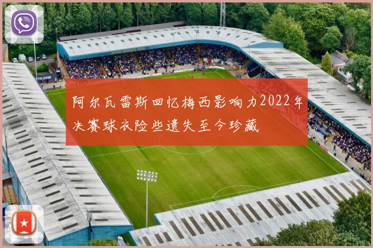 阿尔瓦雷斯回忆梅西影响力2022年决赛球衣险些遗失至今珍藏