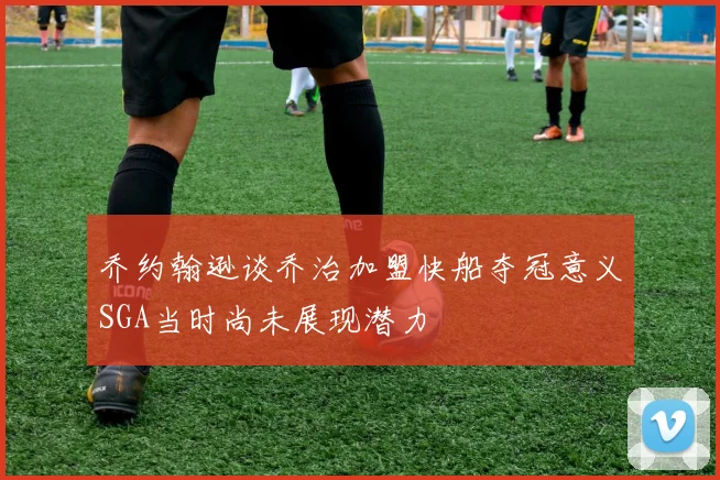 乔约翰逊谈乔治加盟快船夺冠意义SGA当时尚未展现潜力