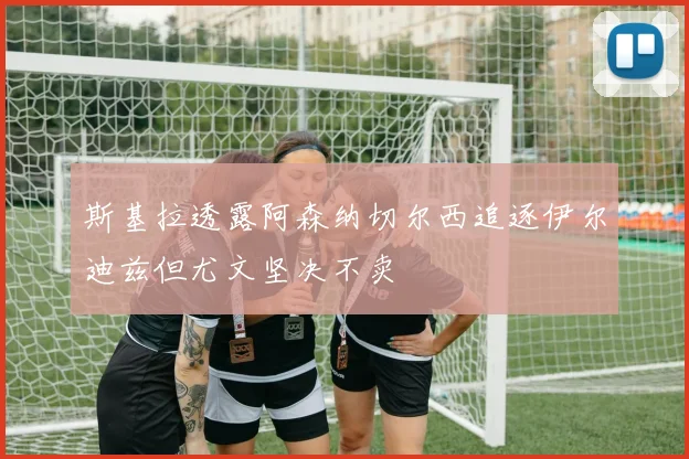 斯基拉透露阿森纳切尔西追逐伊尔迪兹但尤文坚决不卖