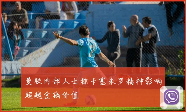 曼联内部人士称卡塞米罗精神影响超越金钱价值