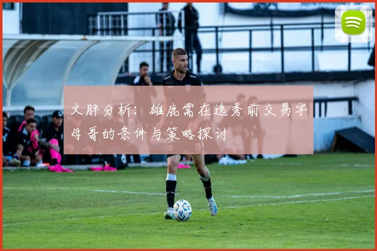 文胖分析：雄鹿需在选秀前交易字母哥的条件与策略探讨