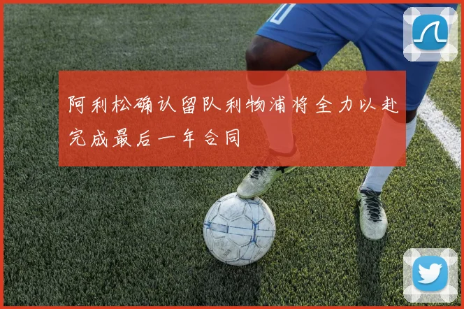 阿利松确认留队利物浦将全力以赴完成最后一年合同